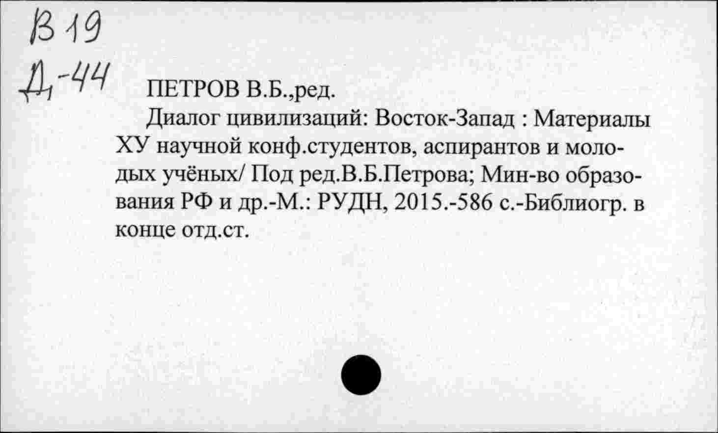 ﻿ПЕТРОВ В.Б.,ред.
Диалог цивилизаций: Восток-Запад : Материалы ХУ научной конф.студентов, аспирантов и молодых учёных/ Под ред.В.Б.Петрова; Мин-во образования РФ и др.-М.: РУДН, 2015.-586 с.-Библиогр. в конце отд. ст.